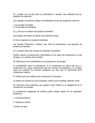 22. ¿Cuáles son los dos tipos de información o escalas más utilizados por los
analistas de sistemas?
Los analistas de sistemas utilizan dos diferentes formas de escalas de medición:
1. las escalas nominales
2. Las escalas de intervalos.
23. ¿Para qué se utilizan las escalas nominales?
Las escalas nominales se utilizan para clasificar cosas.
24. Dé un ejemplo de escala de intervalos.
Las escalas Fahrenheit y Celsius, que miden la temperatura, son ejemplos de
escalas de intervalos.
25. ¿Cuándo debe usar escalas de intervalos el analista?
Pueden usarse en operaciones matemáticas en los datos del cuestionario, lo cual
da lugar a un análisis más completo
26. Defina qué es la confiabilidad en la construcción de escalas.
La confiabilidad mide la consistencia. Si el cuestionario se aplica una vez y a
continuación se aplica nuevamente bajo las mismas circunstancias y en ambos
casos se obtienen los mismos resultados, se dice que el instrumento tiene
consistencia externa.
27. Defina qué es la validez en la construcción de escalas.
La validez es el grado en que la pregunta mide lo que el analista pretende medir.
28. Mencione tres problemas que pueden ocurrir debido a la negligencia en la
construcción de escalas.
La construcción negligente de escalas puede originar alguno de los siguientes
problemas:
1. Condescendencia.
2. Tendencia central.
3. Efecto de halo.
 