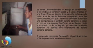 EL señor Libardo Narváez el trabaja en construcción,
el se dedica a construir casas y a vecés trabaja en
una finca, El en su tiempo libre escucha música en la
radio. A el le resulta bastante complicado usar las
computadoras, así que necesita aprender a manejar
una computadora ; también quiere aprender a crear
un correo y a manejar YouTube, sin embargo, hasta
el momento no lo ha logrado ya que cuando desea
aprender no cuenta con orientación de alguna
persona cercana.
A través del programa Revolución el podrá aprender
lo fácil que es usar esta herramienta.
 