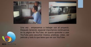 Una vez , empezamos a trabajar con el proyecto,
Después teniendo especial importancia continuamos
en la página de YouTube, en quería aprender a usar
YouTube para escuchar música, predicas, video, ver
película y todo lo que tiene que ver con YouTube.
 