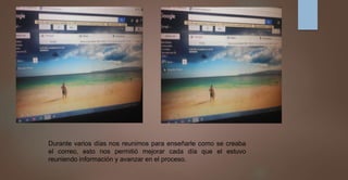 Durante varios días nos reunimos para enseñarle como se creaba
el correo, esto nos permitió mejorar cada día que el estuvo
reuniendo información y avanzar en el proceso.
 