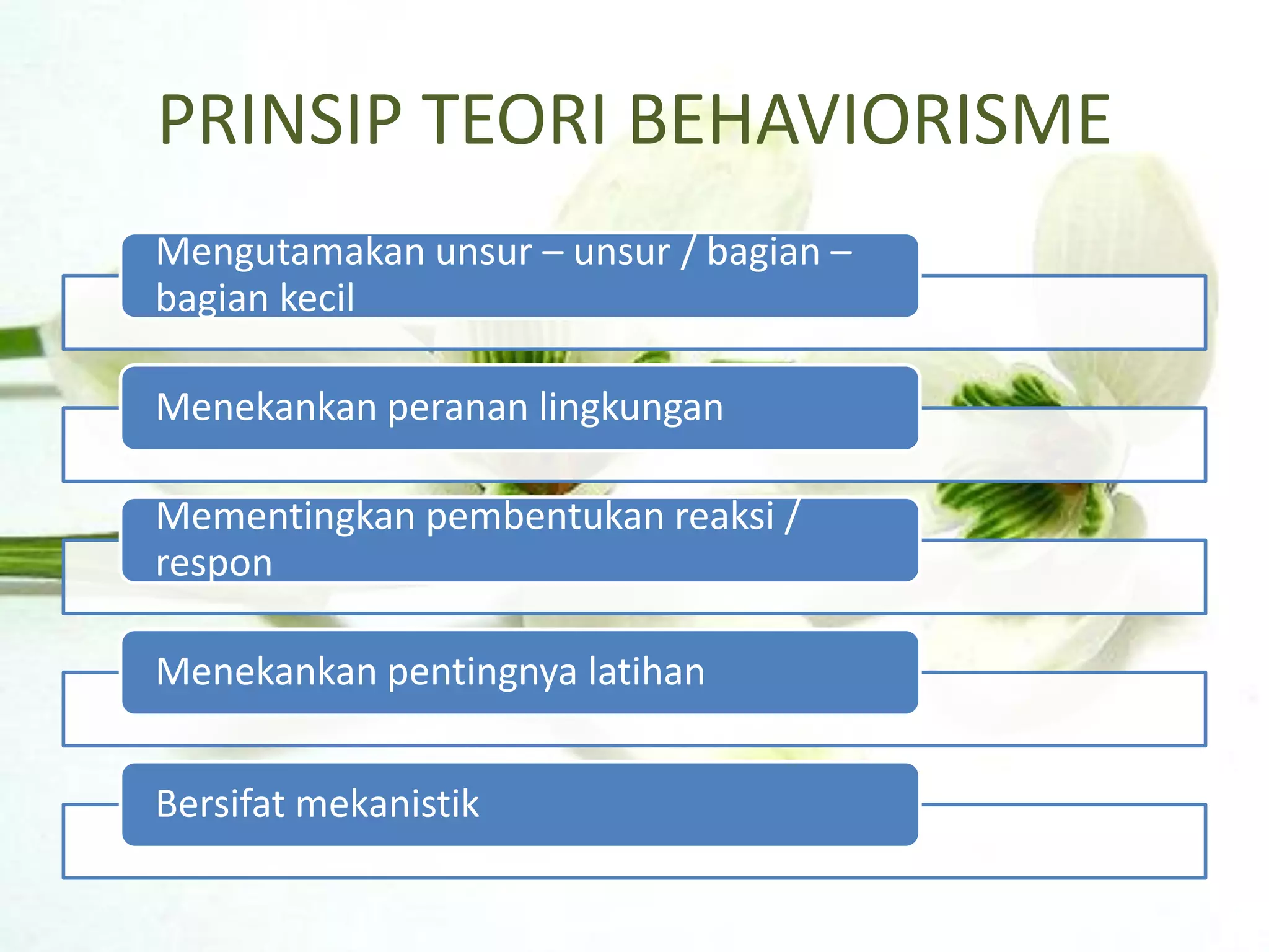 PRINSIP TEORI BEHAVIORISME
Mengutamakan unsur – unsur / bagian –
bagian kecil

Menekankan peranan lingkungan

Mementingkan pembentukan reaksi /
respon

Menekankan pentingnya latihan


Bersifat mekanistik
 