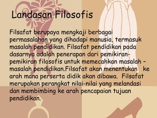 Landasan Filosofis
Filsafat berupaya mengkaji berbagai
permasalahan yang dihadapi manusia, termasuk
masalah pendidikan. Filsafat pendidikan pada
dasarnya adalah penerapan dari pemikiran-
pemikiran filosofis untuk memecahkan masalah –
masalah pendidikan.Filsafat akan menentukan ke
arah mana perserta didik akan dibawa. Filsafat
merupakan perangkat nilai-nilai yang melandasi
dan membimbing ke arah pencapaian tujuan
pendidikan.
 