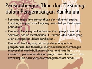Perkembangan Ilmu dan Teknologi
dalam Pengembangan Kurikulum
• Perkembangan ilmu pengetahuan dan teknologi secara
  langsung maupun tidak langsung menuntut perkembangan
  pendidikan.
• Pengaruh langsung perkembangan ilmu pengetahuan dan
  teknologi adalah memberikan isi /materi atau bahan yang
  akan disampaikan dalam pendidikan .
• Pengaruh tak langsung adalah perkembangan ilmu
  pengetahuan dan teknologi, menyebabkan perkembangan
  masyarakat menimbulkan problema-problema baru yang
  menuntut pemecahan dengan pengetahuan, kemapuan, dan
  keterampilan baru yang dikembangkan dalam pendidikan.
 