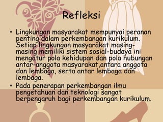 Refleksi
• Lingkungan masyarakat mempunyai peranan
  penting dalam perkembangan kurikulum.
  Setiap lingkungan masyarakat masing-
  masing memiliki sistem sosial-budaya ini
  mengatur pola kehidupan dan pola hubungan
  antar-anggota masyarakat,antara anggota
  dan lembaga, serta antar lembaga dan
  lembaga.
• Pada penerapan perkembangan ilmu
  pengetahuan dan teknologi sangat
  berpengaruh bagi perkembangan kurikulum.
 