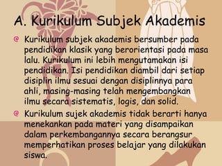 A. Kurikulum Subjek Akademis
 Kurikulum subjek akademis bersumber pada
 pendidikan klasik yang berorientasi pada masa
 lalu. Kurikulum ini lebih mengutamakan isi
 pendidikan. Isi pendidikan diambil dari setiap
 disiplin ilmu sesuai dengan disiplinnya para
 ahli, masing-masing telah mengembangkan
 ilmu secara sistematis, logis, dan solid.
 Kurikulum sujek akademis tidak berarti hanya
 menekankan pada materi yang disampaikan
 dalam perkembangannya secara berangsur
 memperhatikan proses belajar yang dilakukan
 siswa.
 