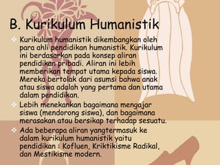 B. Kurikulum Humanistik
 Kurikulum humanistik dikembangkan oleh
  para ahli pendidikan humanistik. Kurikulum
  ini berdasarkan pada konsep aliran
  pendidikan pribadi. Aliran ini lebih
  memberikan tempat utama kepada siswa.
  Mereka bertolak dari asumsi bahwa anak
  atau siswa adalah yang pertama dan utama
  dalam pendidikan.
 Lebih menekankan bagaimana mengajar
  siswa (mendorong siswa), dan bagaimana
  merasakan atau bersikap terhadap sesuatu.
 Ada beberapa aliran yangtermasuk ke
  dalam kurikulum humanistik yaitu
  pendidikan : Kofluen, Kriktikisme Radikal,
  dan Mestikisme modern.
 