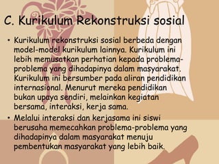 C. Kurikulum Rekonstruksi sosial
• Kurikulum rekonstruksi sosial berbeda dengan
  model-model kurikulum lainnya. Kurikulum ini
  lebih memusatkan perhatian kepada problema-
  problema yang dihadapinya dalam masyarakat.
  Kurikulum ini bersumber pada aliran pendidikan
  internasional. Menurut mereka pendidikan
  bukan upaya sendiri, melainkan kegiatan
  bersama, interaksi, kerja sama.
• Melalui interaksi dan kerjasama ini siswi
  berusaha memecahkan problema-problema yang
  dihadapinya dalam masyarakat menuju
  pembentukan masyarakat yang lebih baik.
 