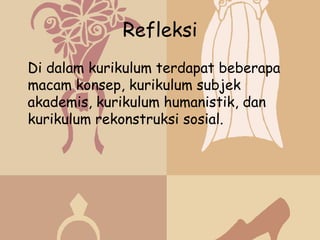 Refleksi
Di dalam kurikulum terdapat beberapa
macam konsep, kurikulum subjek
akademis, kurikulum humanistik, dan
kurikulum rekonstruksi sosial.
 