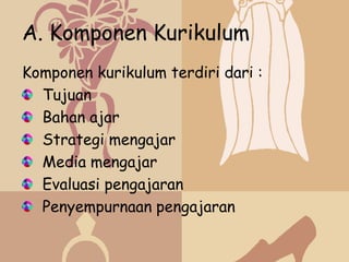 A. Komponen Kurikulum
Komponen kurikulum terdiri dari :
  Tujuan
  Bahan ajar
  Strategi mengajar
  Media mengajar
  Evaluasi pengajaran
  Penyempurnaan pengajaran
 