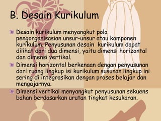 B. Desain Kurikulum
 Desain kurikulum menyangkut pola
 pengorganisasian unsur-unsur atau komponen
 kurikulum. Penyusunan desain kurikulum dapat
 dilihat dari dua dimensi, yaitu dimensi horizontal
 dan dimensi vertikal.
 Dimensi horizontal berkenaan dengan penyusunan
 dari ruang lingkup isi kurikulum.susunan lingkup ini
 sering di integrasikan dengan proses belajar dan
 mengajarnya.
 Dimensi vertikal menyangkut penyusunan sekuens
 bahan berdasarkan urutan tingkat kesukaran.
 