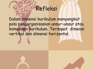 Refleksi
Dalam dimensi kurikulum menyangkut
pola pengorganisasian unsur-unsur atau
komponen kurikulum. Terdapat dimensi
vertikal dan dimensi horizontal.
 