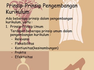 Prinsip-Prinsip Pengembangan
Kurikulum
Ada beberapa prinsip dalam pengembangan
kurikulum, yaitu :
1. Prinsip-Prinsip Umum
   Terdapat beberapa prinsip umum dalam
   pengembangan kurikulum :
    - Relevansi
    - Fleksibilitas
    - Kontiunitas(kesinambungan)
    - Praktis
    - Efektivitas
 