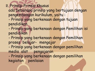 2. Prinsip-Prinsip Khusus
  ada beberapa prinsip yang bertujuan dengan
  pengembangan kurikulum, yaitu :
  - Prinsip yang berkenaan dengan tujuan
  pendidikan
  - Prinsip yang berkenaan dengan Pemilihan isi
  pendidikan
  - Prinsip yang berkenaan dengan Pemilihan
  proses belajar- mengajar
  - Prinsip yang berkenaan dengan pemilihan
  media alat     pengajaran
  - Prinsip yang berkenaan dengan pemilihan
  kegiatan penilaian
 