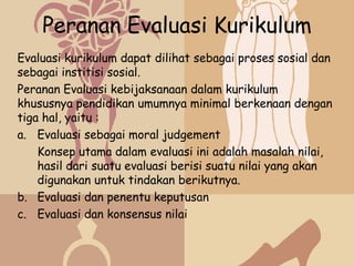 Peranan Evaluasi Kurikulum
Evaluasi kurikulum dapat dilihat sebagai proses sosial dan
sebagai institisi sosial.
Peranan Evaluasi kebijaksanaan dalam kurikulum
khususnya pendidikan umumnya minimal berkenaan dengan
tiga hal, yaitu :
a. Evaluasi sebagai moral judgement
    Konsep utama dalam evaluasi ini adalah masalah nilai,
    hasil dari suatu evaluasi berisi suatu nilai yang akan
    digunakan untuk tindakan berikutnya.
b. Evaluasi dan penentu keputusan
c. Evaluasi dan konsensus nilai
 