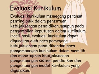 Evaluasi Kurikulum
Evaluasi kurikulum memegang peranan
penting baik dalam penentuan
kebijaksanaan pendidikan,maupun pada
pengambilan keputusan dalam kurikulum.
Hasil-hasil evaluasi kurikulum dapat
digunakan oleh para pemegang
kebijaksanaan pendidikandan para
pengembangan kurikulum dalam memilih
dan menetapkan kebijaksanaan
pengembangan sistem pendidikan dan
pengembangan model kurikulum yang
digunakan.
 