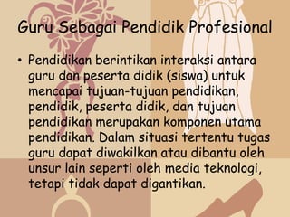 Guru Sebagai Pendidik Profesional
• Pendidikan berintikan interaksi antara
  guru dan peserta didik (siswa) untuk
  mencapai tujuan-tujuan pendidikan,
  pendidik, peserta didik, dan tujuan
  pendidikan merupakan komponen utama
  pendidikan. Dalam situasi tertentu tugas
  guru dapat diwakilkan atau dibantu oleh
  unsur lain seperti oleh media teknologi,
  tetapi tidak dapat digantikan.
 
