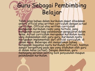 Guru Sebagai Pembimbing
        Belajar
Telah jelas bahwa dalam kurikulum dapat dibedakan
antara official atau written curriculum dengan actual
curriculum. Official atau written curriculum
merupakan kurikulum resmi yang tertulis, yang
merupakan acuan bagi pelaksanaan pengajaran dalam
kelas. Actual curriculum merupakan kurikulum nyata
yang diaksanakan oleh guru-guru. Kurikulum nyata
merupakan implementasi dari official curriculum di
dalam kelas. Beberapa ahli menyatakan bahwa
betapapun bagusnya suatu kurikulum (official), haslnya
sangat bergantung pada apa yang dilakukan oleh guru
di dalam kelas (actual). Dengan demikian, guru
memegang peranan penting baik penyusunan maupun
pelaksanaan kurikulum.
 
