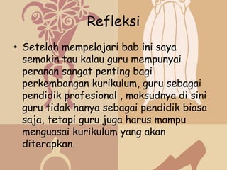 Refleksi
• Setelah mempelajari bab ini saya
  semakin tau kalau guru mempunyai
  peranan sangat penting bagi
  perkembangan kurikulum, guru sebagai
  pendidik profesional , maksudnya di sini
  guru tidak hanya sebagai pendidik biasa
  saja, tetapi guru juga harus mampu
  menguasai kurikulum yang akan
  diterapkan.
 
