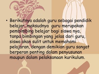 • Berikutnya adalah guru sebagai pendidik
  belajar, maksudnya guru merupakan
  pembimbing belajar bagi siswa nya,
  tanpa bimbingan yang jelas dari guru,
  siswa akan sulit untuk memahami
  pelajaran, dengan demikian guru sangat
  berperan penting dalam penyusunan
  maupun dalam pelaksanaan kurikulum.
 