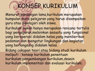 KONSEP KURIKULUM
Menurut pandangan lama,kurikulum merupakan
kumpulan mata pelajaran yang harus disampaikan
guru atau dipelajari oleh siswa.
Kurikulum bukan hanya merupakan rencana tertulis
bagi pengajaran,melainkan sesuatu yang fungsional
yang beroperasi didalam kelas,yang memberikan
pedoman dan mengatur lingkungan dan kegiatan
yang berlangsung didalam kelas.
Bidang cakupan teori atau bidang studi kurikulum
meliputi : konsep kurikulum,penentuan
kurikulum,pengembangan kurikulum,desain
kurikulum,implementasi dan evaluasi kurikulum.
 