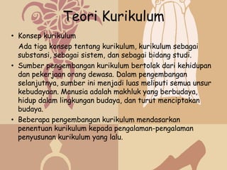 Teori Kurikulum
• Konsep kurikulum
  Ada tiga konsep tentang kurikulum, kurikulum sebagai
  substansi, sebagai sistem, dan sebagai bidang studi.
• Sumber pengembangan kurikulum bertolak dari kehidupan
  dan pekerjaan orang dewasa. Dalam pengembangan
  selanjutnya, sumber ini menjadi luas meliputi semua unsur
  kebudayaan. Manusia adalah makhluk yang berbudaya,
  hidup dalam lingkungan budaya, dan turut menciptakan
  budaya.
• Beberapa pengembangan kurikulum mendasarkan
  penentuan kurikulum kepada pengalaman-pengalaman
  penyusunan kurikulum yang lalu.
 