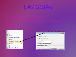 LAS GUÍAS
Muestra las guías
1 Haz clic con el botón derecho sobre la diapositiva.
2 Selecciona la opción Cuadrícula y Guías.
3 En la ventana que te aparece marca la casilla Mostrar Guías de dibujo en
pantalla.
4 Pulsa Aceptar.
5 Observa como han aparecido las guías.
 