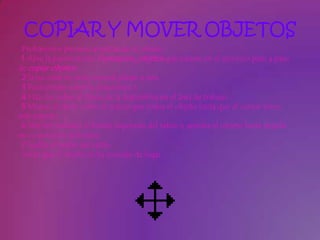 COPIAR Y MOVER OBJETOS
 Probaremos primero arrastrando el objeto.
 1 Abre la presentación Formacion_objetos que creaste en el ejercicio paso a paso
de copiar objetos.
 2 Si no estás en vista normal pásate a esta.
 3 Posiciónate sobre la diapositiva 1.
 4 Haz clic sobre el título de la diapositiva en el área de trabajo.
 5 Mueve el ratón sobre el marco que rodea el objeto hasta que el cursor tome
este aspecto .
 6 Mantén pulsado el botón izquierdo del ratón y arrastra el objeto hasta dejarlo
en su posición definitiva.
 7 Suelta el botón del ratón.
 Verás que el objeto se ha movido de lugar.
 