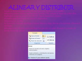 ALINEAR Y DISTRIBUIR
Sitúate en la tercera diapositiva (la que tiene una flecha y un bocadillo).
Selecciona ambos objetos manteniendo la tecla CTRL pulsada al hacer clic sobre ellos.
Duplícalos un par de veces (Ctrl+Alt+D). Ahora tenemos 6 objetos.
Muévelos para distribuirlos al azar en la diapositiva.
Selecciona tres de ellas.
En la pestaña Formato despliega el menú Alinear y elige Alinear a la izquierda. Observa el
resultado.
Selecciona otros objetos (procura elegir los que aún no están alineados) y prueba las
demás formas de alinear.
 