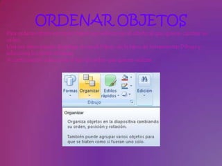 ORDENAR OBJETOS
Para ordenar objetos primero tienes que seleccionar el objeto al que quieras cambiar su
orden.
Una vez seleccionado despliega el menú Dibujo de la barra de herramientas Dibujo y
selecciona la opción Ordenar.
A continuación selecciona el tipo de orden que quieras realizar
 