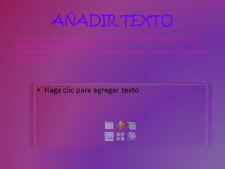 AÑADIR TEXTO
Para agregar texto principal o texto de título a un marcador de posición en una
diapositiva, siga este procedimiento:
Haga clic dentro de un marcador de posición de texto y, a continuación, escriba o
pegue el texto.
 