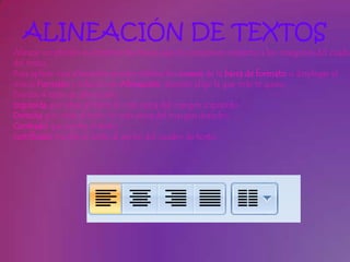 ALINEACIÓN DE TEXTOS
Alinear un párrafo es distribuir las líneas que lo componen respecto a los márgenes del cuadro
del texto.
Para aplicar una alineación puedes utilizar los iconos de la barra de formato o desplegar el
menú Formato y seleccionar Alineación, después elige la que más te guste.
Existen 4 tipos de alineación:
Izquierda que sitúa al texto lo más cerca del margen izquierdo .
Derecha que sitúa al texto lo más cerca del margen derecho .
Centrado que centra el texto .
Justificado Acopla el texto al ancho del cuadro de texto.
 