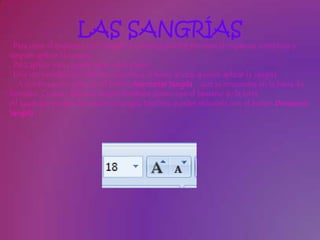 LAS SANGRÍAS
 Para crear el esquema con sangría se aconseja escribir primero el esquema completo y
después aplicar la sangría.
 Para aplicar una sangría sigue estos pasos:
 Una vez introducido el texto selecciona el texto al cual quieres aplicar la sangría.
  A continuación pulsa en el botón Aumentar Sangría que se encuentra en la barra de
formato. Cuando aplica la sangría también disminuye el tamaño de la letra.
Al igual que puedes aumentar la sangría también puedes reducirla con el botón Disminuir
Sangría .
 