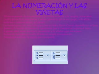 LA NUMERACIÓN Y LAS
             VIÑETAS
El funcionamiento de la numeración y las viñetas es similar a las sangrías, únicamente
cambia que en las numeraciones y viñetas además de aplicar una sangría, se le añaden
símbolos o números delante del párrafo.
Las numeraciones son muy útiles para crear un índice típico. Cuando desarrollemos el tema
dentro de la lección incluiremos la numeración que le corresponde respecto al índice.
Si quieres saber cómo manejar la numeración y las viñetas sigue estos pasos:
Primero te aconsejamos escribir el texto sin sangría ni numeración.
Después aplica al texto la sangría que corresponda.
 