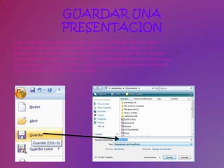 GUARDAR UNA
                        PRESENTACION
La primera opción es guardarla seleccionando en la lista de "Tipo de archivo“
la opciónesPresentación con diapositivas PowerPoint (*.pps) para que al
abrir el archivo, este comience la reproducción de forma automática. Siempre
que se utiliza la función "Guardar como...", es importante poner atención en que
carpeta dejamos el archivo. Podrás ver que el icono será ligeramente diferente al
original y la extensión del archivo será pps.
 