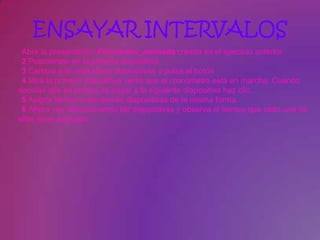 ENSAYAR INTERVALOS
 Abre la presentación Formacion_animada creada en el ejercicio anterior.
 2 Posiciónate en la primera diapositiva.
 3 Cambia a la vista Modo diapositivas y pulsa el botón
 4 Mira la primera diapositiva verás que el cronómetro está en marcha. Cuando
decidas que es tiempo de pasar a la siguiente diapositiva haz clic.
 5 Asigna tiempo a las demás diapositivas de la misma forma.
 6 Ahora ves seleccionando las diapositivas y observa el tiempo que cada una de
ellas tiene asignado.
 
