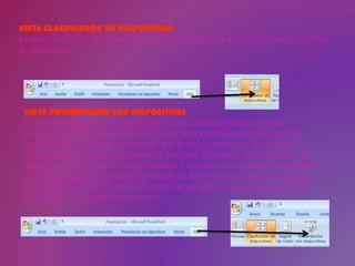 Vista Clasificador de diapositivas
La vista Clasificador de diapositivas es una vista exclusiva de las diapositivas en forma
de miniaturas.




 Vista Presentación con diapositivas
 La vista Presentación con diapositivas ocupa toda la pantalla, como una
 presentación con diapositivas real. En esta vista a pantalla completa, verá la
 presentación de la misma manera en que la verá la audiencia. Puede ver el
 aspecto real de los gráficos, intervalos, películas, elementos animados (animar:
 agregar un efecto visual o sonoro especial a un texto o a un objeto. Por ejemplo,
 puede hacer que los puntos de las viñetas de texto "vuelen" desde la izquierda,
 una palabra a la vez, o bien oír el sonido de un aplauso cuando se hace visible
 una imagen.) y efectos de transición.
 