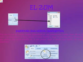 EL ZUM



                  INSERTAR UNA NUEVA DIAPOSITIVA
Hay dos formas de insertar nuevas diapositivas en una presentación: puedes hacer clic en el
icono , o selecciona en la barra superior el menú Insertar y luego Nueva diapositiva. Observarás
que aparece una nueva pantalla en la que podrás elegir el diseño que tendrá esta nueva
diapositiva.
 