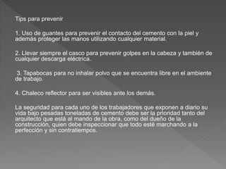 Tips para prevenir
1. Uso de guantes para prevenir el contacto del cemento con la piel y
además proteger las manos utilizando cualquier material.
2. Llevar siempre el casco para prevenir golpes en la cabeza y también de
cualquier descarga eléctrica.
3. Tapabocas para no inhalar polvo que se encuentra libre en el ambiente
de trabajo.
4. Chaleco reflector para ser visibles ante los demás.
La seguridad para cada uno de los trabajadores que exponen a diario su
vida bajo pesadas toneladas de cemento debe ser la prioridad tanto del
arquitecto que está al mando de la obra, como del dueño de la
construcción, quien debe inspeccionar que todo esté marchando a la
perfección y sin contratiempos.
 