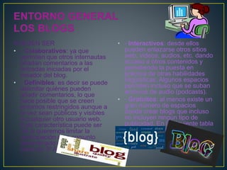 PUEDEN SER
• - Colaborativos: ya que
permiten que otros internautas
añadan comentarios a las
entradas iniciadas por el
creador del blog.
• - Definibles: es decir se puede
delimitar quiénes pueden
añadir comentarios, lo que
hace posible que se creen
entornos restringidos aunque a
la vez sean públicos y visibles
a cualquier otro usuario web.
Esta característica puede ser
útil si queremos limitar la
participación a un conjunto
determinado de alumnos (ej.
clase de 3º A).S
• - Interactivos: desde ellos
pueden enlazarse otros sitios
web, videos, audios, etc. dando
acceso a otros contenidos y
permitiendo la puesta en
práctica de otras habilidades
lingüísticas. Algunos espacios
permiten incluso que se suban
archivos de audio (podcasts).
• - Gratuitos: al menos existe un
gran número de espacios
donde crear blogs que incluso
no incluyen ningún tipo de
publicidad. En la siguiente tabla
ves algunos ejemplos
 