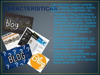 Los artículos pueden contener
texto, enlaces, imágenes, audios,
vídeos, animaciones flash, etc.
• Facilidad. El blog proporciona
un interfaz para administrar sus
contenidos, coordinar, borrar o
reescribir los artículos, moderar
los comentarios de los lectores,
etc. de una forma casi tan
sencilla como administrar el
correo electrónico.
• Organización cronológica. Los
artículos se ordenan de forma
cronológica mostrando primero
los artículos más recientes.
• Búsquedas. Los blogs
proporcionan herramientas que
facilitan la búsqueda de
entradas a partir de un término,
fecha, autor, etc.
 