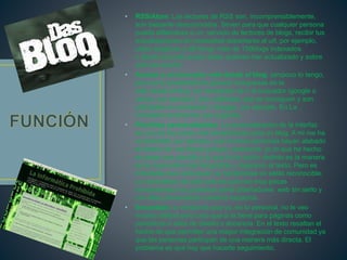 • RSS/Atom: Los lectores de RSS son, incomprensiblemente,
aún bastante desconocidos. Sirven para que cualquier persona
pueda afiliándose a un servicio de lectores de blogs, recibir tus
actualizaciones sin necesidad decantarse al url. por ejemplo,
utilizo bloglines y allí tengo más de 150blogs indexados
y desde el portal puedo saber quienes han actualizado y sobre
qué han escrito.
• Acceso a un buscador web desde el blog: tampoco lo tengo,
pero es la posibilidad de generar búsquedas en la
web desde el blog, sin necesidad de ir al buscador (google o
yahoo, por ejemplo). Son utilidades que se consiguen y son
utilizables en wordpress o blogger, por ejemplo. En La
Coctelera tendríamos que sugerirlo.
• Plantillas personalizables: La personalización de la interfaz
es una de las cosas más beneficiosas para un blog. A mi me ha
sorprendido, por ejemplo, que muchas personas hayan alabado
el diseño de escrituras porque, realmente, yo lo que he hecho
es elegir una plantilla y lo que lo ha hecho distinto es la manera
en la cual publico las fotografías y diagramo el texto. Pero es
indudable que cada quien va haciéndose un estilo reconocible.
Lo maravilloso de todo esto es que con muy pocas
herramientas nos podemos sentir diseñadores web sin serlo y
con ellas personalizar nuestros espacios.
• Encuestas: la verdad es que yo, en lo personal, no le veo
mucha utilidad pero creo que si la tiene para páginas como
periódicos o sites de diseño o docencia. En el texto resaltan el
hecho de que permiten una mayor integración de comunidad ya
que las personas participan de una manera más directa. El
problema es que hay que hacerle seguimiento.
 