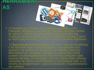 • 1) Aquellas que ofrecen una solución gratuita (como
Freewebs, Blogger y LiveJournal), que son sencillas, fáciles
de utilizar y ofrecen gratuitamente alojamiento del blog.
Cualquier persona puede acceder a este tipo de blog y tener
su diario listo en menos de 10 minutos de haberse registrado.
2) Soluciones profesionales como es el caso de WordPress
o de Movable Type. Ambos Software – que también son
gratuitos- se instalan en el servidor de hosting y son una
alternativa más completa a Blogger y LiveJournal. Estos
poseen una flexibilidad mayor a la hora de configurar cada
aspecto del blog. Sin embargo, quienes utilicen este software
necesitan de ciertos conocimientos en tecnologías web -y un
mínimo de programación- para la instalación y mantenimiento
del software.
 
