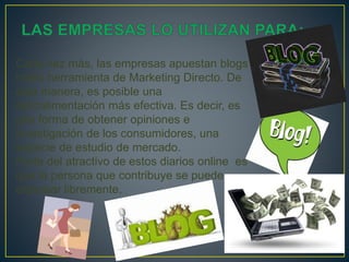 Cada vez más, las empresas apuestan blogs
como herramienta de Marketing Directo. De
esta manera, es posible una
retroalimentación más efectiva. Es decir, es
una forma de obtener opiniones e
investigación de los consumidores, una
especie de estudio de mercado.
Parte del atractivo de estos diarios online es
que la persona que contribuye se puede
expresar libremente.
 