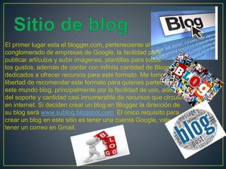 El primer lugar esta el blogger.com, perteneciente al
conglomerado de empresas de Google, la facilidad para
publicar artículos y subir imágenes, plantillas para todos
los gustos, además de contar con infinita cantidad de Blogs
dedicados a ofrecer recursos para este formato. Me tomo la
libertad de recomendar este formato para quienes parten en
este mundo blog, principalmente por la facilidad de uso, además
del soporte y cantidad casi innumerable de recursos que circula
en internet. Si deciden crear un blog en Blogger la dirección de
su blog será www.sublog.blogspot.com El único requisito para
crear un blog en este sitio es tener una cuenta Google, vale decir
tener un correo en Gmail.
 
