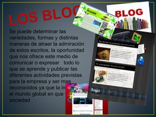 Se puede determinar las
variedades, formas y distintas
maneras de atraer la admiración
de estos escritos, la oportunidad
que nos ofrece este medio de
comunicar o expresar todo lo
que se aprende y publicar las
diferentes actividades previstas
para la empresa y ser mas
reconocidos ya que la internet es
el mundo global en que vive la
sociedad
 