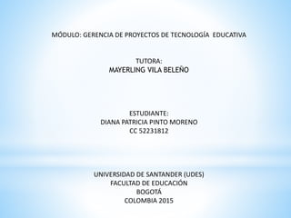 MÓDULO: GERENCIA DE PROYECTOS DE TECNOLOGÍA EDUCATIVA
TUTORA:
MAYERLING VILA BELEÑO
ESTUDIANTE:
DIANA PATRICIA PINTO MORENO
CC 52231812
UNIVERSIDAD DE SANTANDER (UDES)
FACULTAD DE EDUCACIÓN
BOGOTÁ
COLOMBIA 2015
 