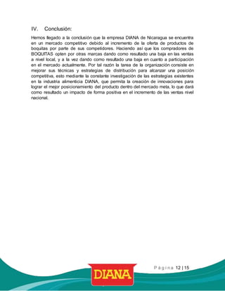 P á g i n a 12 | 15
IV. Conclusión:
Hemos llegado a la conclusión que la empresa DIANA de Nicaragua se encuentra
en un mercado competitivo debido al incremento de la oferta de productos de
boquitas por parte de sus competidores. Haciendo así que los compradores de
BOQUITAS opten por otras marcas dando como resultado una baja en las ventas
a nivel local, y a la vez dando como resultado una baja en cuanto a participación
en el mercado actualmente. Por tal razón la tarea de la organización consiste en
mejorar sus técnicas y estrategias de distribución para alcanzar una posición
competitiva, esto mediante la constante investigación de las estrategias existentes
en la industria alimenticia DIANA, que permita la creación de innovaciones para
lograr el mejor posicionamiento del producto dentro del mercado meta, lo que dará
como resultado un impacto de forma positiva en el incremento de las ventas nivel
nacional.
 