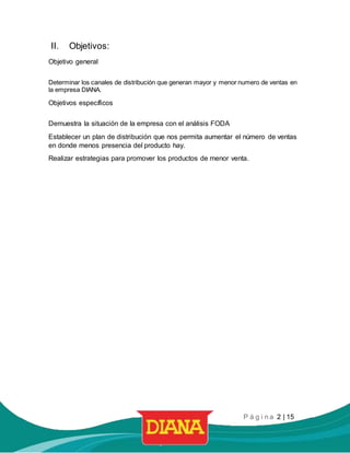 P á g i n a 2 | 15
II. Objetivos:
Objetivo general
Determinar los canales de distribución que generan mayor y menor numero de ventas en
la empresa DIANA.
Objetivos específicos
Demuestra la situación de la empresa con el análisis FODA
Establecer un plan de distribución que nos permita aumentar el número de ventas
en donde menos presencia del producto hay.
Realizar estrategias para promover los productos de menor venta.
 