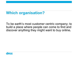 Which organisation?  To be earth’s most customer centric company; to build a place where people can come to find and discover anything they might want to buy online . 