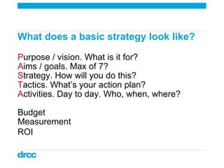 What does a basic strategy look like?  P urpose / vision. What is it for? A ims / goals. Max of 7?  S trategy. How will yo...
